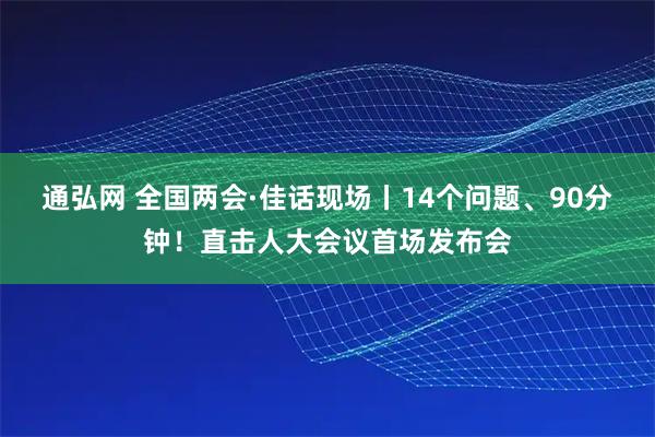 通弘网 全国两会·佳话现场丨14个问题、90分钟！直击人大会议首场发布会