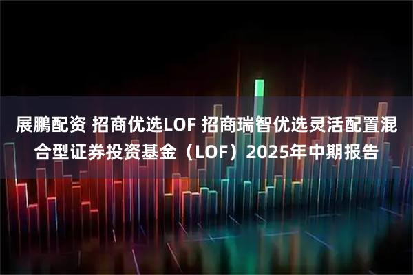 展鵬配资 招商优选LOF 招商瑞智优选灵活配置混合型证券投资基金（LOF）2025年中期报告