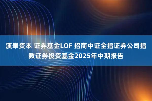 漢崋资本 证券基金LOF 招商中证全指证券公司指数证券投资基金2025年中期报告