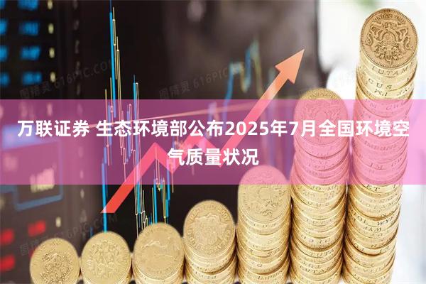 万联证券 生态环境部公布2025年7月全国环境空气质量状况