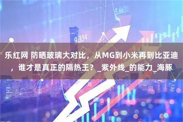 乐红网 防晒玻璃大对比，从MG到小米再到比亚迪，谁才是真正的隔热王？_紫外线_的能力_海豚