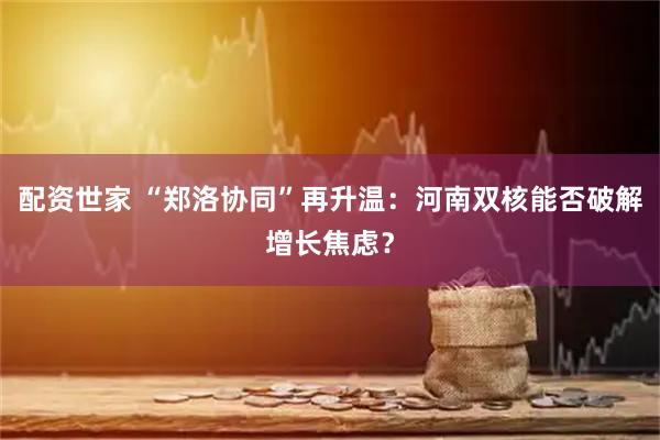 配资世家 “郑洛协同”再升温：河南双核能否破解增长焦虑？
