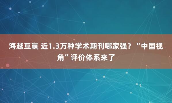 海越互赢 近1.3万种学术期刊哪家强?“中国视角”评价体系来了