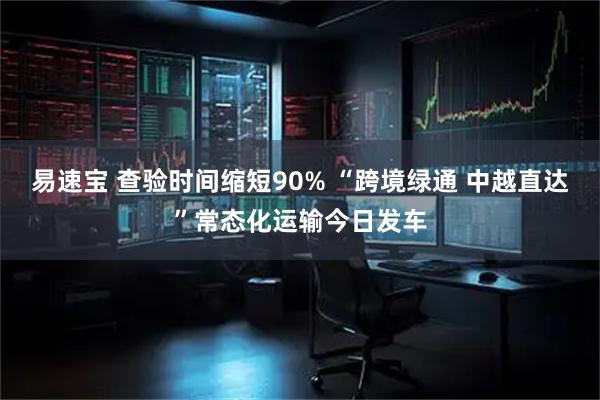 易速宝 查验时间缩短90% “跨境绿通 中越直达”常态化运输今日发车