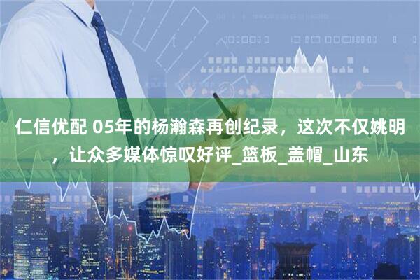 仁信优配 05年的杨瀚森再创纪录，这次不仅姚明，让众多媒体惊叹好评_篮板_盖帽_山东