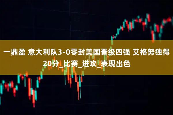 一鼎盈 意大利队3-0零封美国晋级四强 艾格努独得20分_比赛_进攻_表现出色