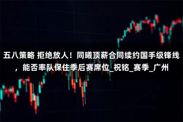 五八策略 拒绝放人!同曦顶薪合同续约国手级锋线,能否率队保住季后赛席位_祝铭_赛季_广州