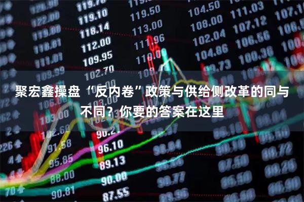 聚宏鑫操盘 “反内卷”政策与供给侧改革的同与不同?你要的答案在这里