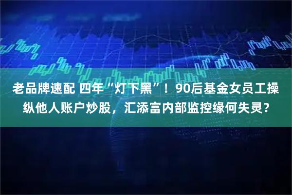 老品牌速配 四年“灯下黑”！90后基金女员工操纵他人账户炒股，汇添富内部监控缘何失灵？