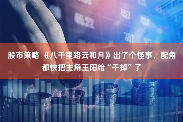 股市策略 《八千里路云和月》出了个怪事，配角都快把主角王阳给“干掉”了
