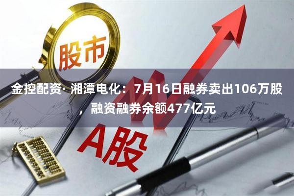 金控配资· 湘潭电化：7月16日融券卖出106万股，融资融券余额477亿元