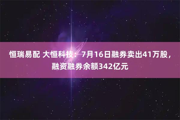 恒瑞易配 大恒科技：7月16日融券卖出41万股，融资融券余额342亿元