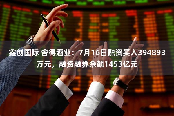 鑫创国际 舍得酒业：7月16日融资买入394893万元，融资融券余额1453亿元
