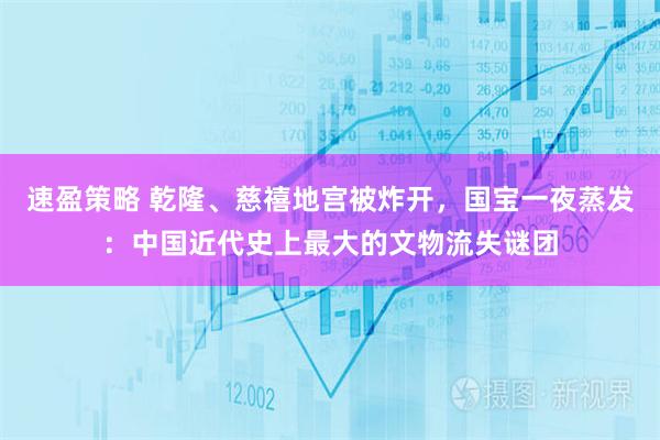 速盈策略 乾隆、慈禧地宫被炸开，国宝一夜蒸发：中国近代史上最大的文物流失谜团