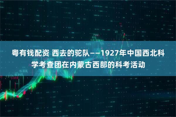 粤有钱配资 西去的驼队——1927年中国西北科学考查团在内蒙古西部的科考活动