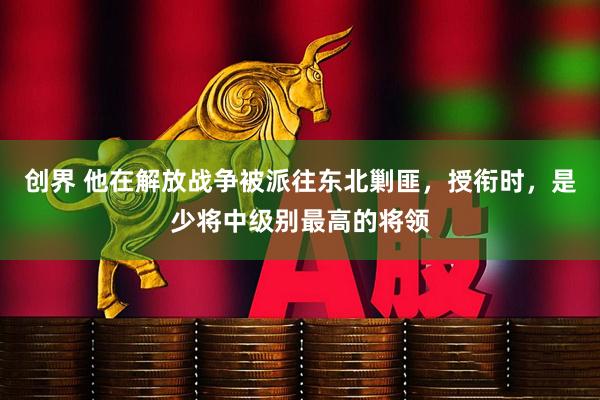 创界 他在解放战争被派往东北剿匪,授衔时,是少将中级别最高的将领