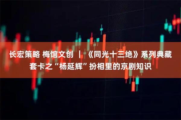 长宏策略 梅馆文创 ｜ 《同光十三绝》系列典藏套卡之“杨延辉”扮相里的京剧知识