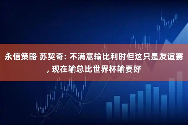 永信策略 苏契奇: 不满意输比利时但这只是友谊赛, 现在输总比世界杯输要好