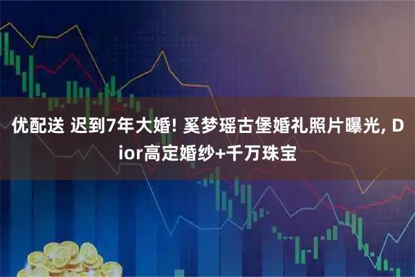 优配送 迟到7年大婚! 奚梦瑶古堡婚礼照片曝光, Dior高定婚纱+千万珠宝