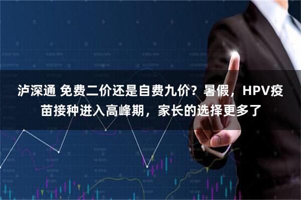 泸深通 免费二价还是自费九价?暑假,HPV疫苗接种进入高峰期,家长的选择更多了