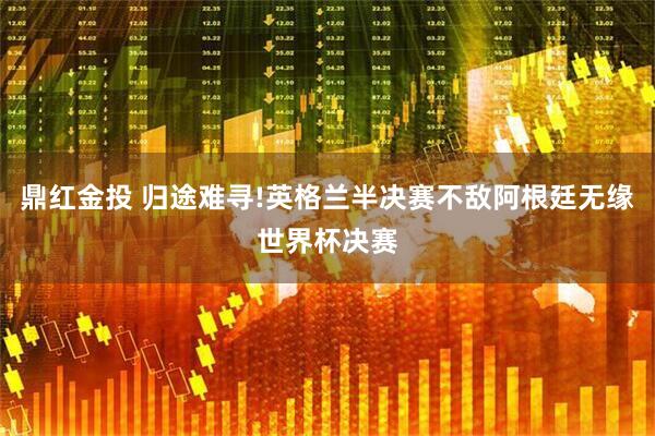 鼎红金投 归途难寻!英格兰半决赛不敌阿根廷无缘世界杯决赛