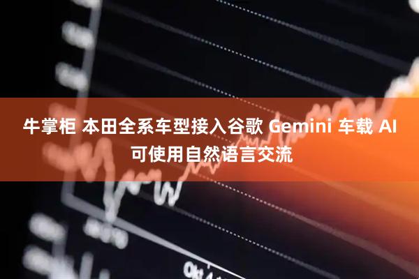 牛掌柜 本田全系车型接入谷歌 Gemini 车载 AI 可使用自然语言交流
