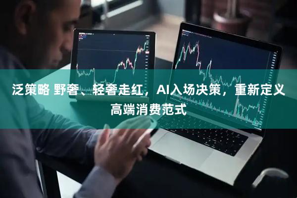 泛策略 野奢、轻奢走红,AI入场决策,重新定义高端消费范式