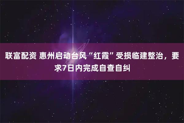 联富配资 惠州启动台风“红霞”受损临建整治，要求7日内完成自查自纠