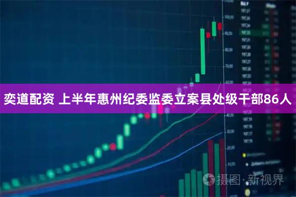 奕道配资 上半年惠州纪委监委立案县处级干部86人
