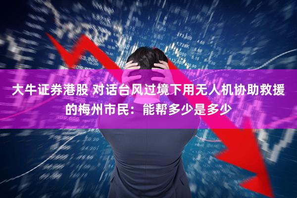 大牛证券港股 对话台风过境下用无人机协助救援的梅州市民:能帮多少是多少