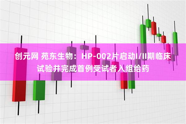 创元网 苑东生物：HP-002片启动I/II期临床试验并完成首例受试者入组给药