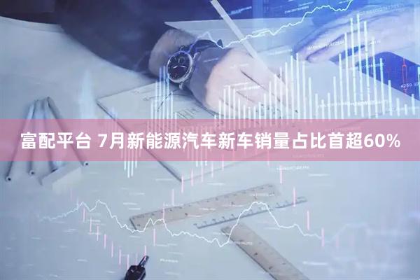 富配平台 7月新能源汽车新车销量占比首超60%