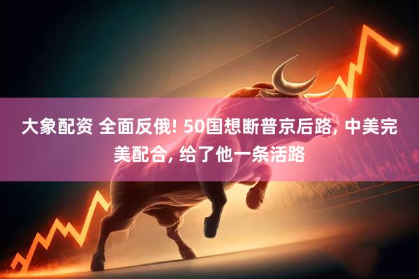 大象配资 全面反俄! 50国想断普京后路, 中美完美配合, 给了他一条活路